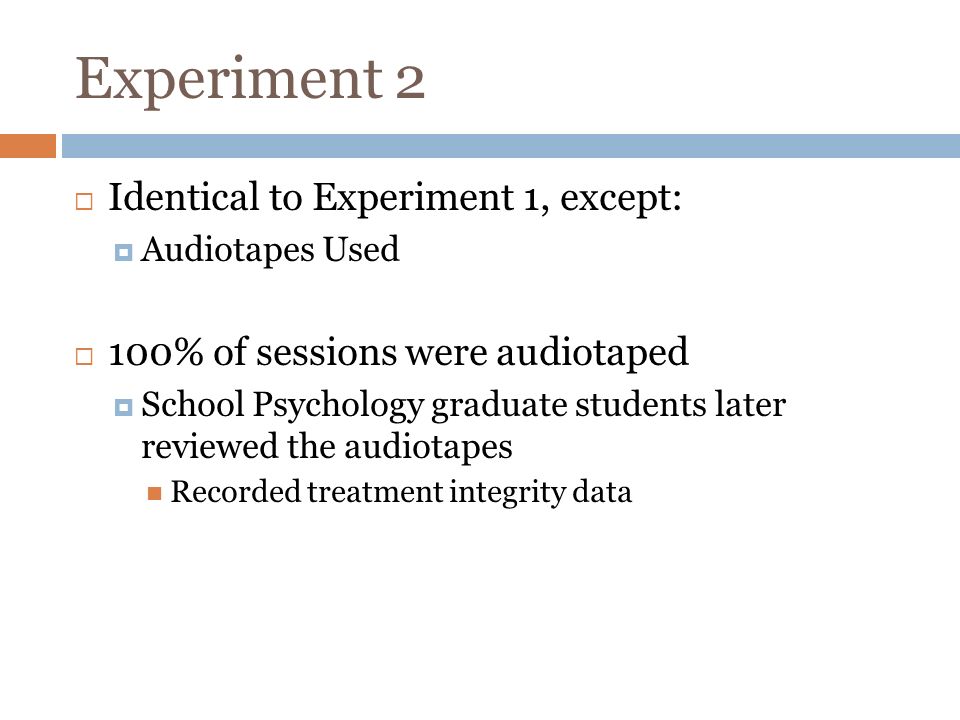 Experiment 2 Identical to Experiment 1, except: Audiotapes Used 100% of sessions were audiotaped School Psychology graduate students later reviewed the audiotapes Recorded treatment integrity data
