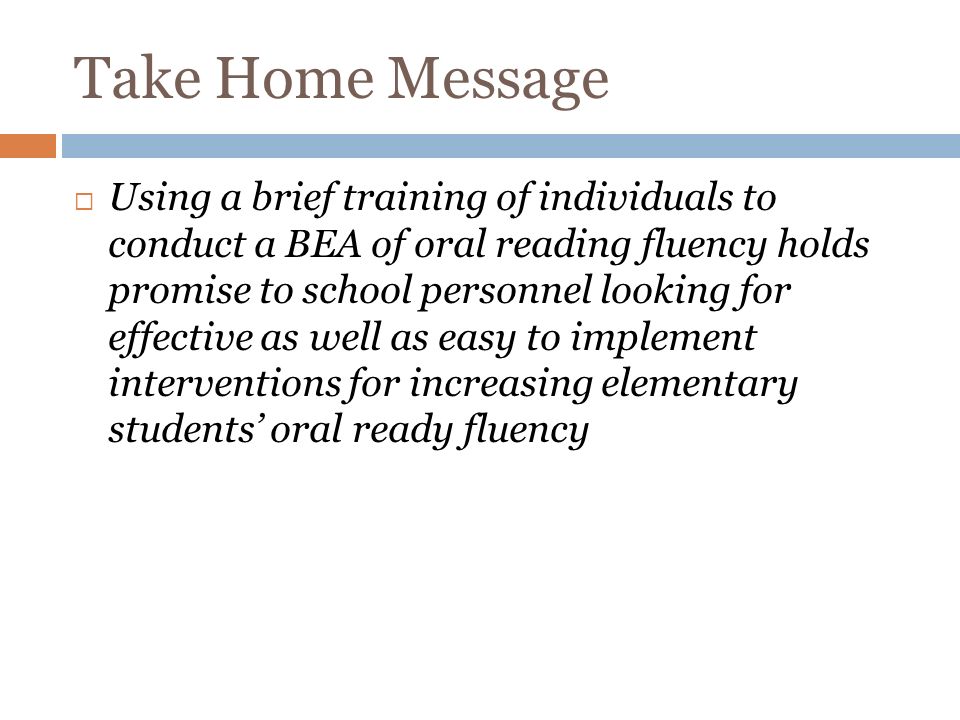 Take Home Message Using a brief training of individuals to conduct a BEA of oral reading fluency holds promise to school personnel looking for effective as well as easy to implement interventions for increasing elementary students oral ready fluency