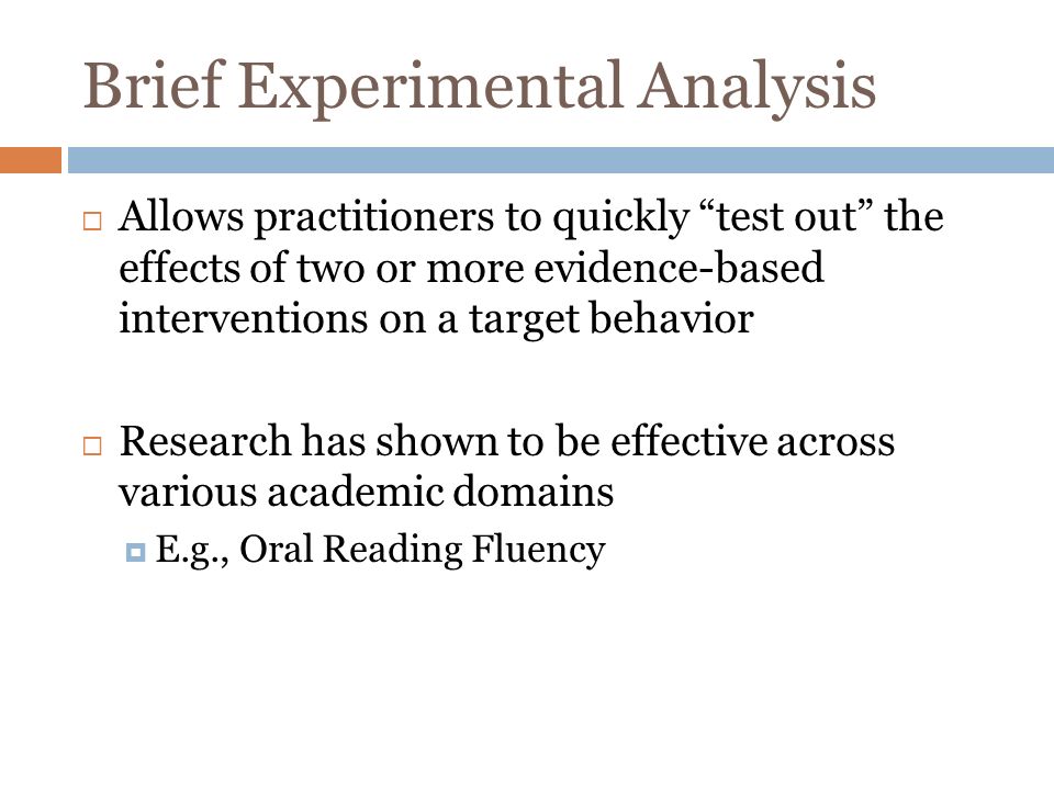 Brief Experimental Analysis Allows practitioners to quickly test out the effects of two or more evidence-based interventions on a target behavior Research has shown to be effective across various academic domains E.g., Oral Reading Fluency