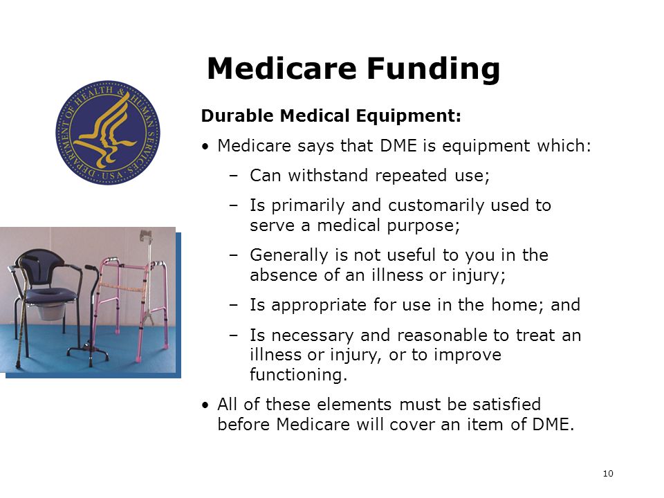 10 Medicare Funding Durable Medical Equipment: Medicare says that DME is equipment which: –Can withstand repeated use; –Is primarily and customarily used to serve a medical purpose; –Generally is not useful to you in the absence of an illness or injury; –Is appropriate for use in the home; and –Is necessary and reasonable to treat an illness or injury, or to improve functioning.