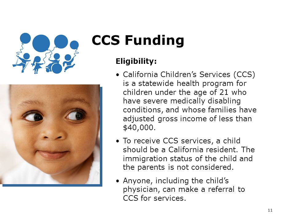 11 CCS Funding Eligibility: California Childrens Services (CCS) is a statewide health program for children under the age of 21 who have severe medically disabling conditions, and whose families have adjusted gross income of less than $40,000.