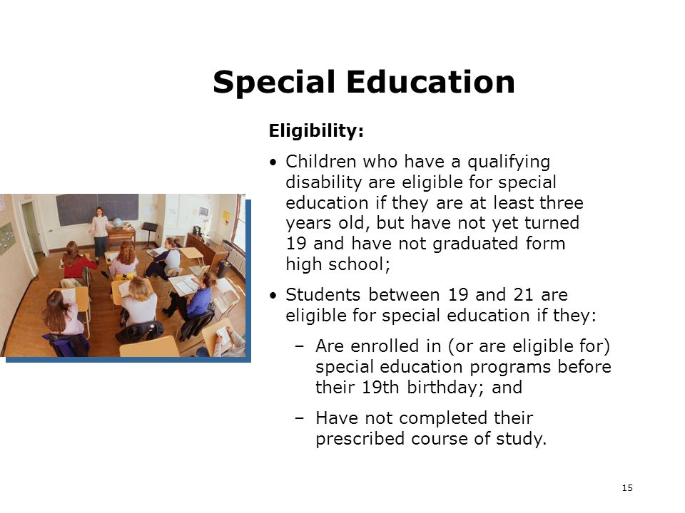 15 Special Education Eligibility: Children who have a qualifying disability are eligible for special education if they are at least three years old, but have not yet turned 19 and have not graduated form high school; Students between 19 and 21 are eligible for special education if they: –Are enrolled in (or are eligible for) special education programs before their 19th birthday; and –Have not completed their prescribed course of study.