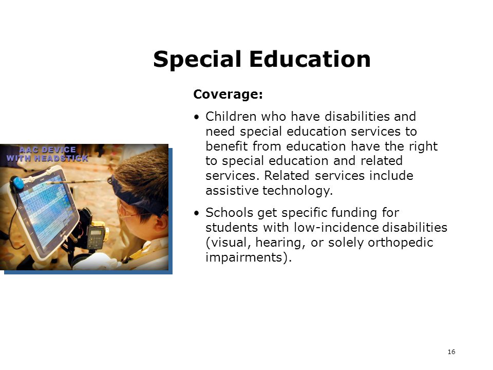 16 Special Education Coverage: Children who have disabilities and need special education services to benefit from education have the right to special education and related services.