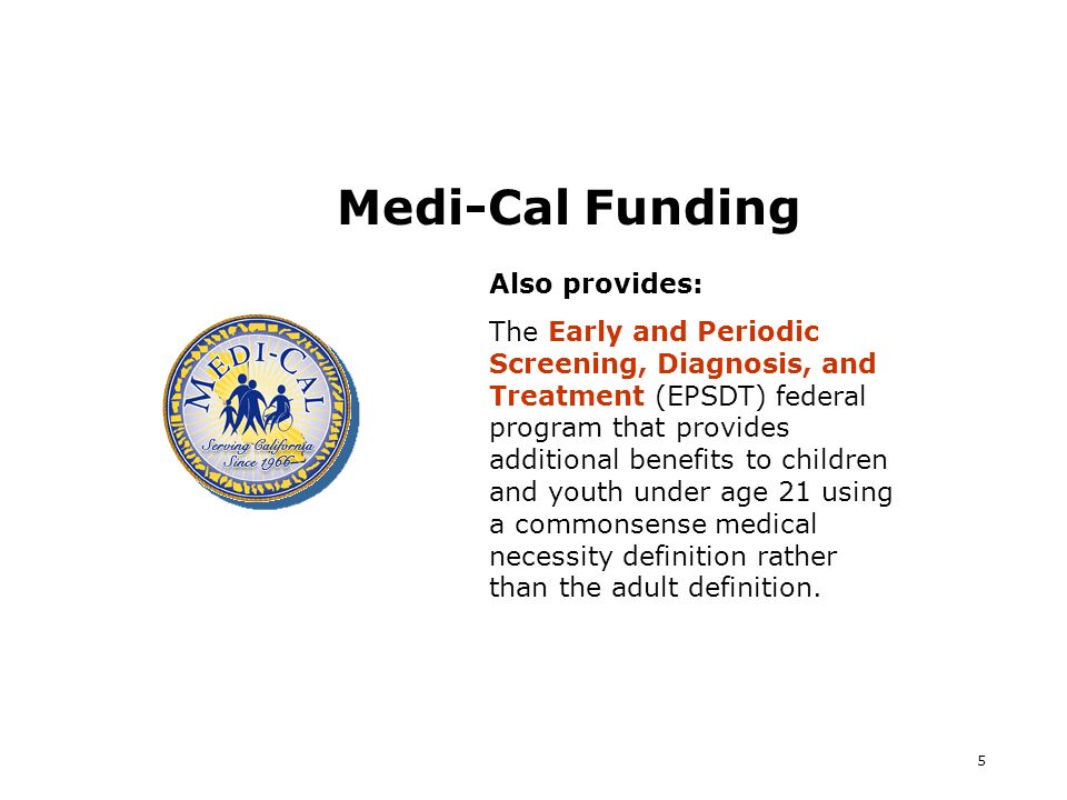 5 Medi-Cal Funding Also provides: The Early and Periodic Screening, Diagnosis, and Treatment (EPSDT) federal program that provides additional benefits to children and youth under age 21 using a commonsense medical necessity definition rather than the adult definition.