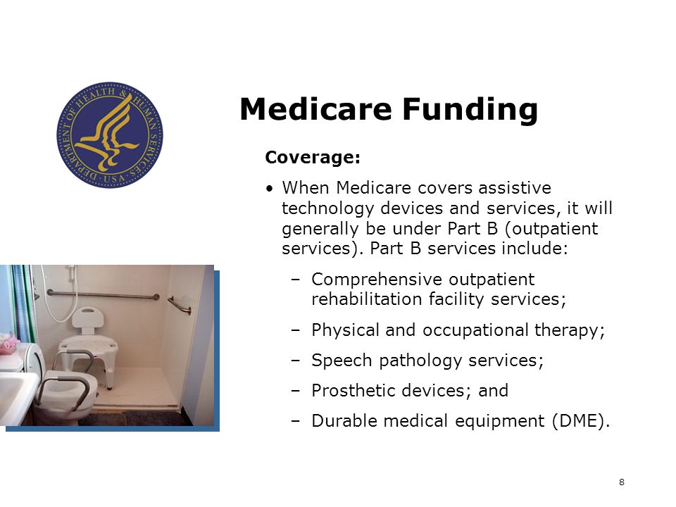 8 Medicare Funding Coverage: When Medicare covers assistive technology devices and services, it will generally be under Part B (outpatient services).