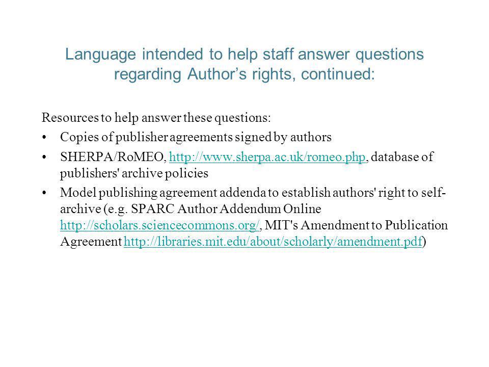 Language intended to help staff answer questions regarding Authors rights, continued: Resources to help answer these questions: Copies of publisher agreements signed by authors SHERPA/RoMEO,   database of publishers archive policieshttp://  Model publishing agreement addenda to establish authors right to self- archive (e.g.