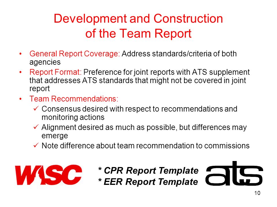 10 Development and Construction of the Team Report General Report Coverage: Address standards/criteria of both agencies Report Format: Preference for joint reports with ATS supplement that addresses ATS standards that might not be covered in joint report Team Recommendations: Consensus desired with respect to recommendations and monitoring actions Alignment desired as much as possible, but differences may emerge Note difference about team recommendation to commissions * CPR Report Template * EER Report Template