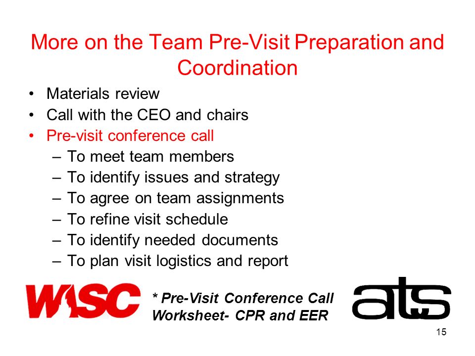 15 More on the Team Pre-Visit Preparation and Coordination Materials review Call with the CEO and chairs Pre-visit conference call –To meet team members –To identify issues and strategy –To agree on team assignments –To refine visit schedule –To identify needed documents –To plan visit logistics and report * Pre-Visit Conference Call Worksheet- CPR and EER