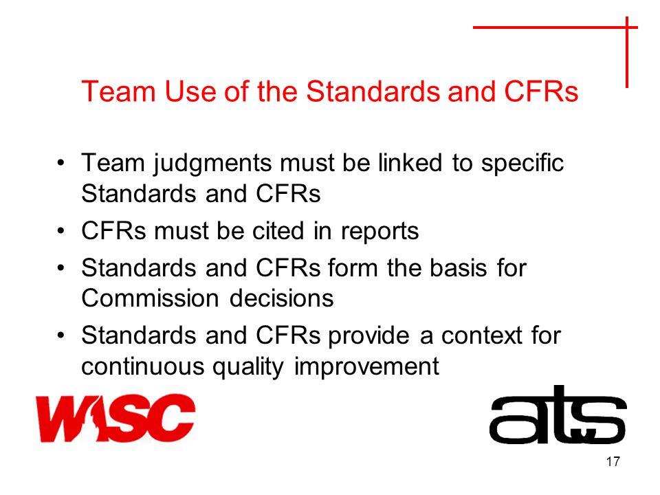 17 Team Use of the Standards and CFRs Team judgments must be linked to specific Standards and CFRs CFRs must be cited in reports Standards and CFRs form the basis for Commission decisions Standards and CFRs provide a context for continuous quality improvement