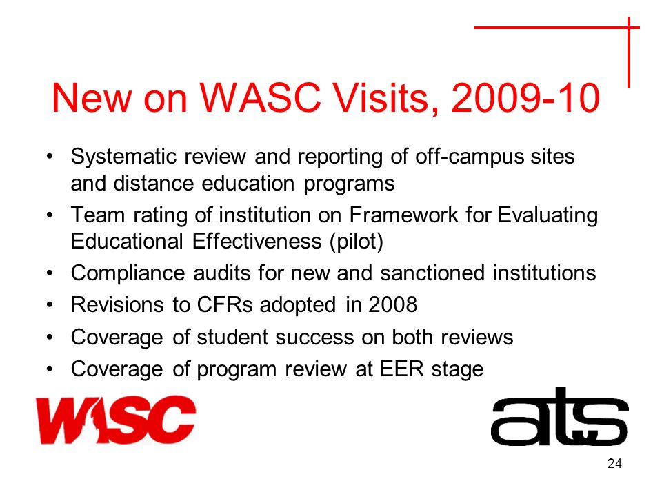 24 New on WASC Visits, Systematic review and reporting of off-campus sites and distance education programs Team rating of institution on Framework for Evaluating Educational Effectiveness (pilot) Compliance audits for new and sanctioned institutions Revisions to CFRs adopted in 2008 Coverage of student success on both reviews Coverage of program review at EER stage