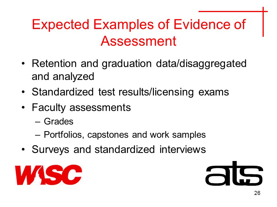 26 Expected Examples of Evidence of Assessment Retention and graduation data/disaggregated and analyzed Standardized test results/licensing exams Faculty assessments –Grades –Portfolios, capstones and work samples Surveys and standardized interviews