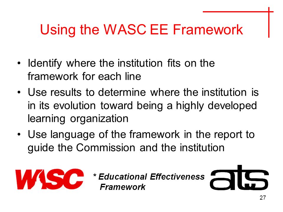 27 Using the WASC EE Framework Identify where the institution fits on the framework for each line Use results to determine where the institution is in its evolution toward being a highly developed learning organization Use language of the framework in the report to guide the Commission and the institution * Educational Effectiveness Framework