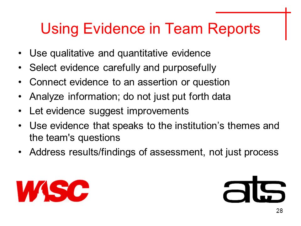 28 Using Evidence in Team Reports Use qualitative and quantitative evidence Select evidence carefully and purposefully Connect evidence to an assertion or question Analyze information; do not just put forth data Let evidence suggest improvements Use evidence that speaks to the institutions themes and the team s questions Address results/findings of assessment, not just process
