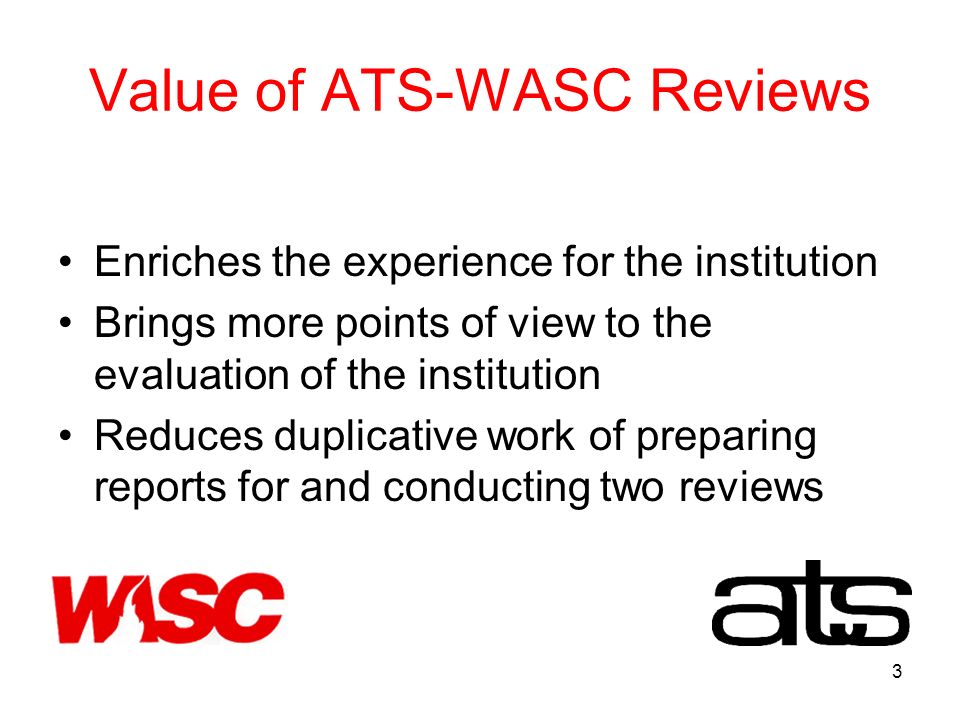 3 Value of ATS-WASC Reviews Enriches the experience for the institution Brings more points of view to the evaluation of the institution Reduces duplicative work of preparing reports for and conducting two reviews