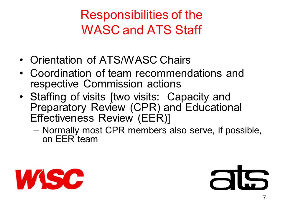 7 Responsibilities of the WASC and ATS Staff Orientation of ATS/WASC Chairs Coordination of team recommendations and respective Commission actions Staffing of visits [two visits: Capacity and Preparatory Review (CPR) and Educational Effectiveness Review (EER)] –Normally most CPR members also serve, if possible, on EER team