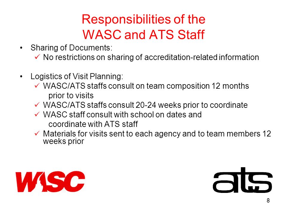 8 Responsibilities of the WASC and ATS Staff Sharing of Documents: No restrictions on sharing of accreditation-related information Logistics of Visit Planning: WASC/ATS staffs consult on team composition 12 months prior to visits WASC/ATS staffs consult weeks prior to coordinate WASC staff consult with school on dates and coordinate with ATS staff Materials for visits sent to each agency and to team members 12 weeks prior