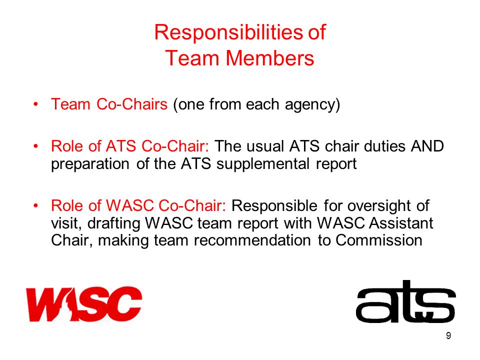 9 Responsibilities of Team Members Team Co-Chairs (one from each agency) Role of ATS Co-Chair: The usual ATS chair duties AND preparation of the ATS supplemental report Role of WASC Co-Chair: Responsible for oversight of visit, drafting WASC team report with WASC Assistant Chair, making team recommendation to Commission
