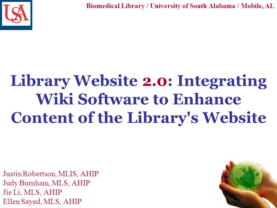 Library Website 2.0: Integrating Wiki Software to Enhance Content of the Library s Website Justin Robertson, MLIS, AHIP Judy Burnham, MLS, AHIP Jie Li, MLS, AHIP Ellen Sayed, MLS, AHIP Biomedical Library / University of South Alabama / Mobile, AL