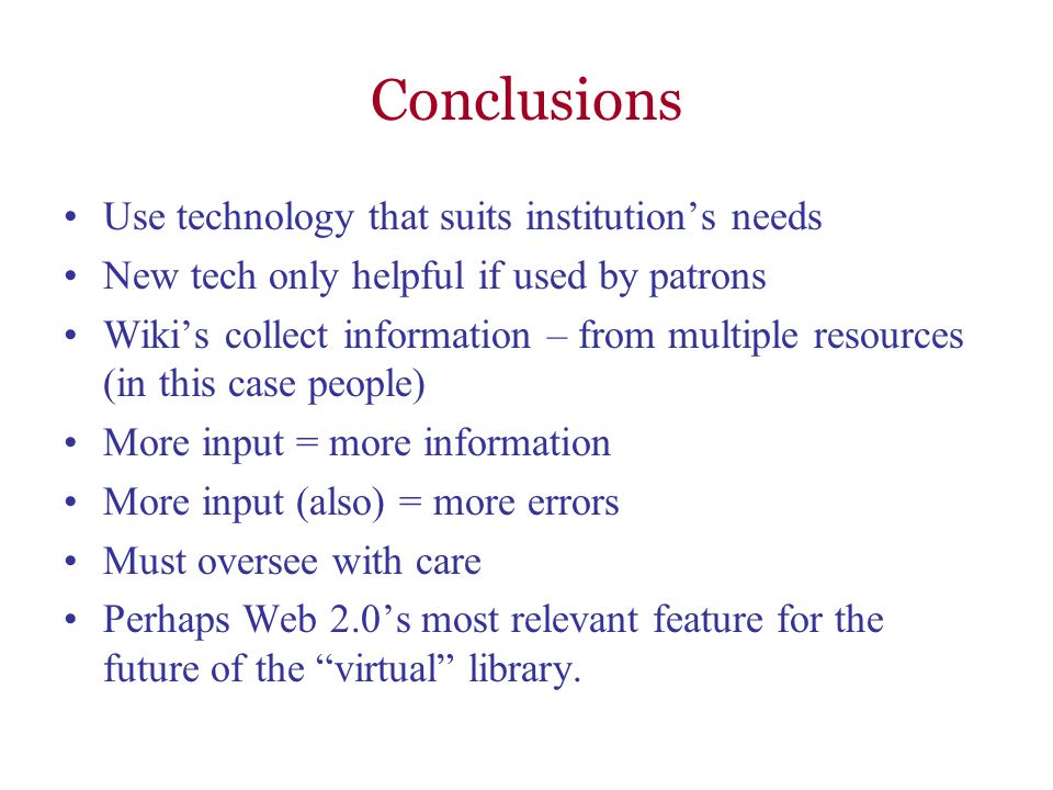 Conclusions Use technology that suits institutions needs New tech only helpful if used by patrons Wikis collect information – from multiple resources (in this case people) More input = more information More input (also) = more errors Must oversee with care Perhaps Web 2.0s most relevant feature for the future of the virtual library.