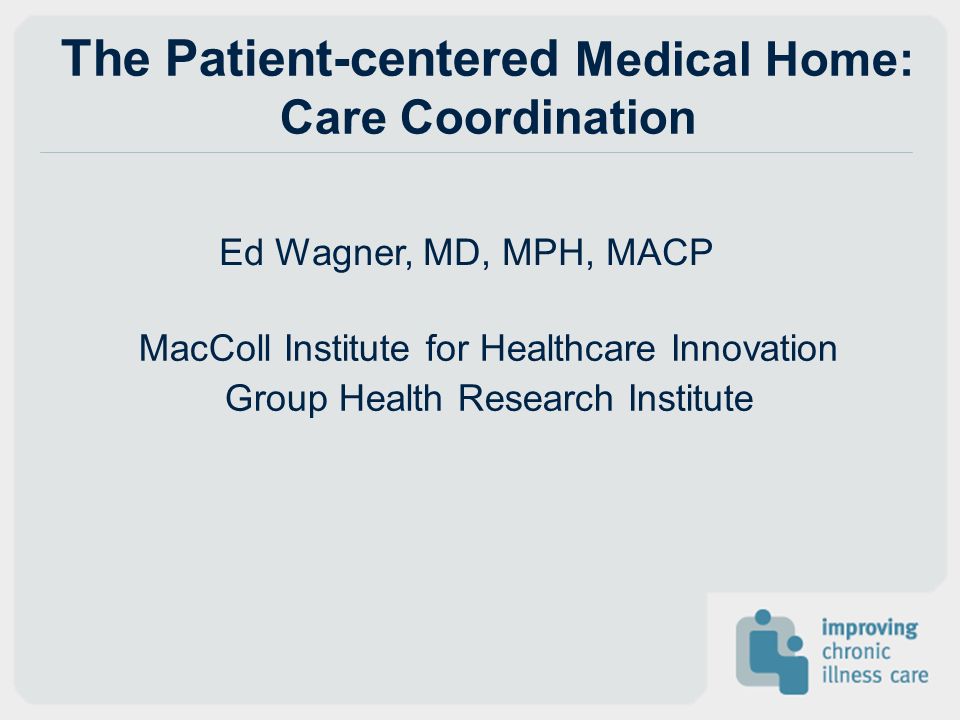 The Patient-centered Medical Home: Care Coordination Ed Wagner, MD, MPH, MACP MacColl Institute for Healthcare Innovation Group Health Research Institute