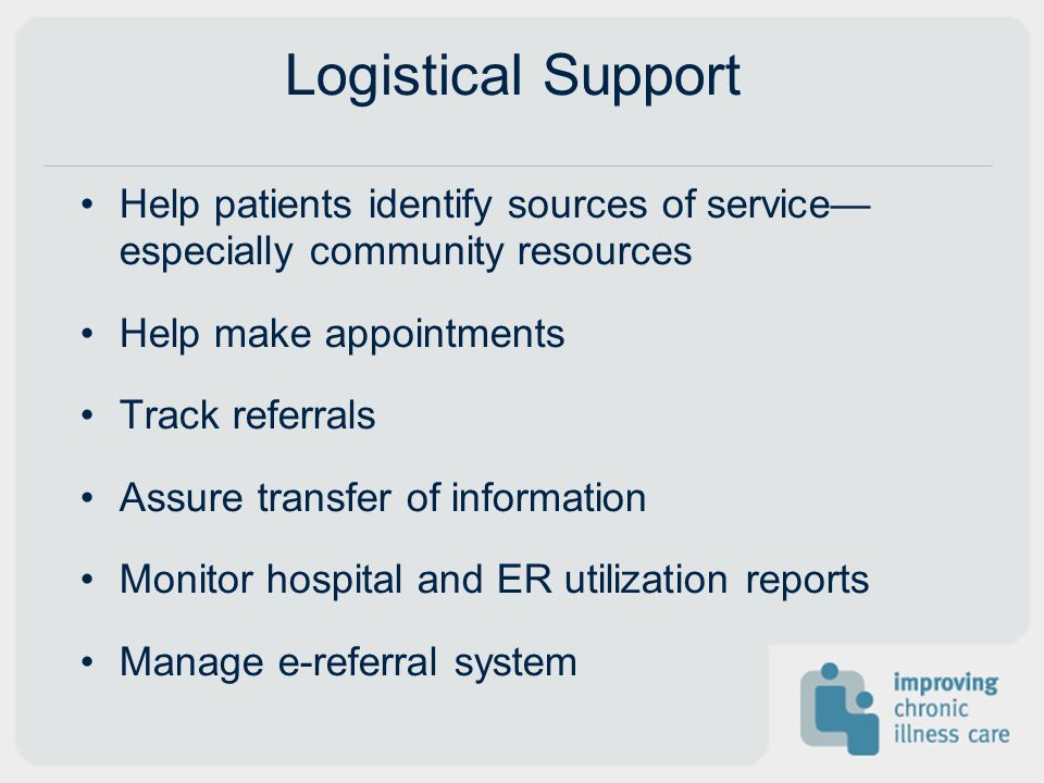 Logistical Support Help patients identify sources of service especially community resources Help make appointments Track referrals Assure transfer of information Monitor hospital and ER utilization reports Manage e-referral system