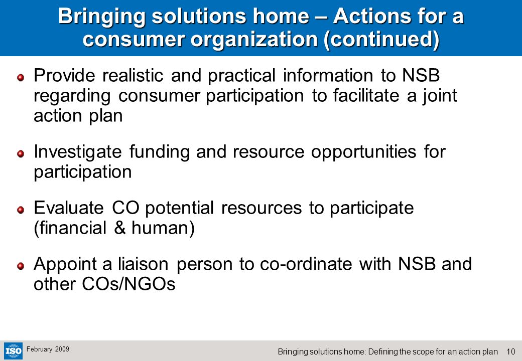 10Bringing solutions home: Defining the scope for an action plan February 2009 Bringing solutions home – Actions for a consumer organization (continued) Provide realistic and practical information to NSB regarding consumer participation to facilitate a joint action plan Investigate funding and resource opportunities for participation Evaluate CO potential resources to participate (financial & human) Appoint a liaison person to co-ordinate with NSB and other COs/NGOs