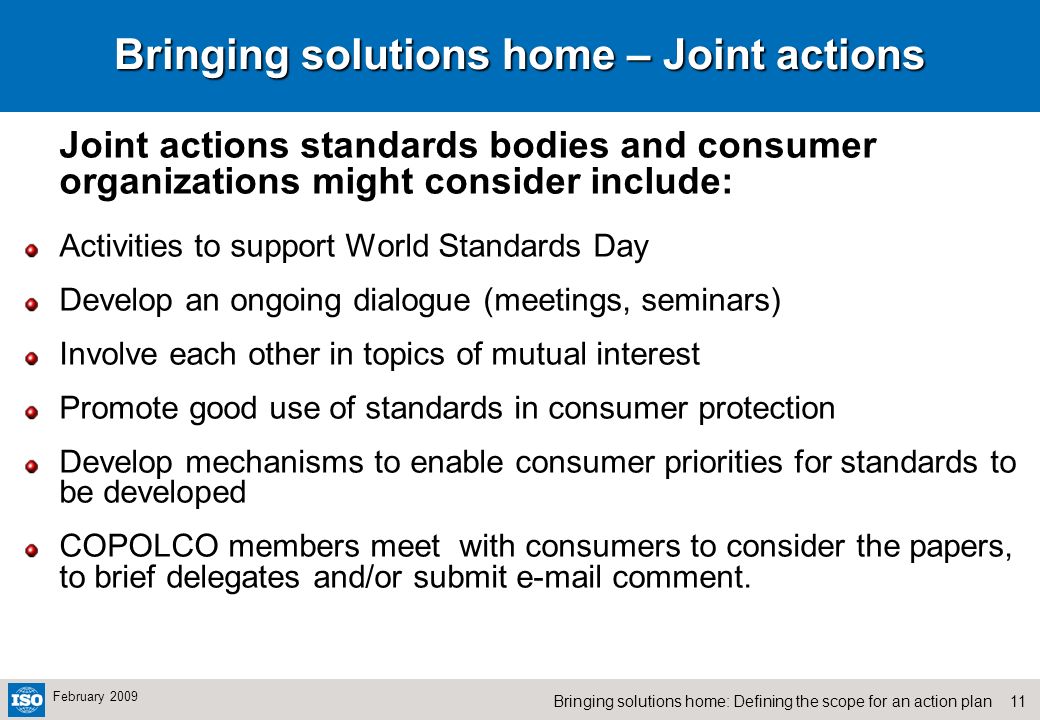 11Bringing solutions home: Defining the scope for an action plan February 2009 Bringing solutions home – Joint actions Joint actions standards bodies and consumer organizations might consider include: Activities to support World Standards Day Develop an ongoing dialogue (meetings, seminars) Involve each other in topics of mutual interest Promote good use of standards in consumer protection Develop mechanisms to enable consumer priorities for standards to be developed COPOLCO members meet with consumers to consider the papers, to brief delegates and/or submit  comment.
