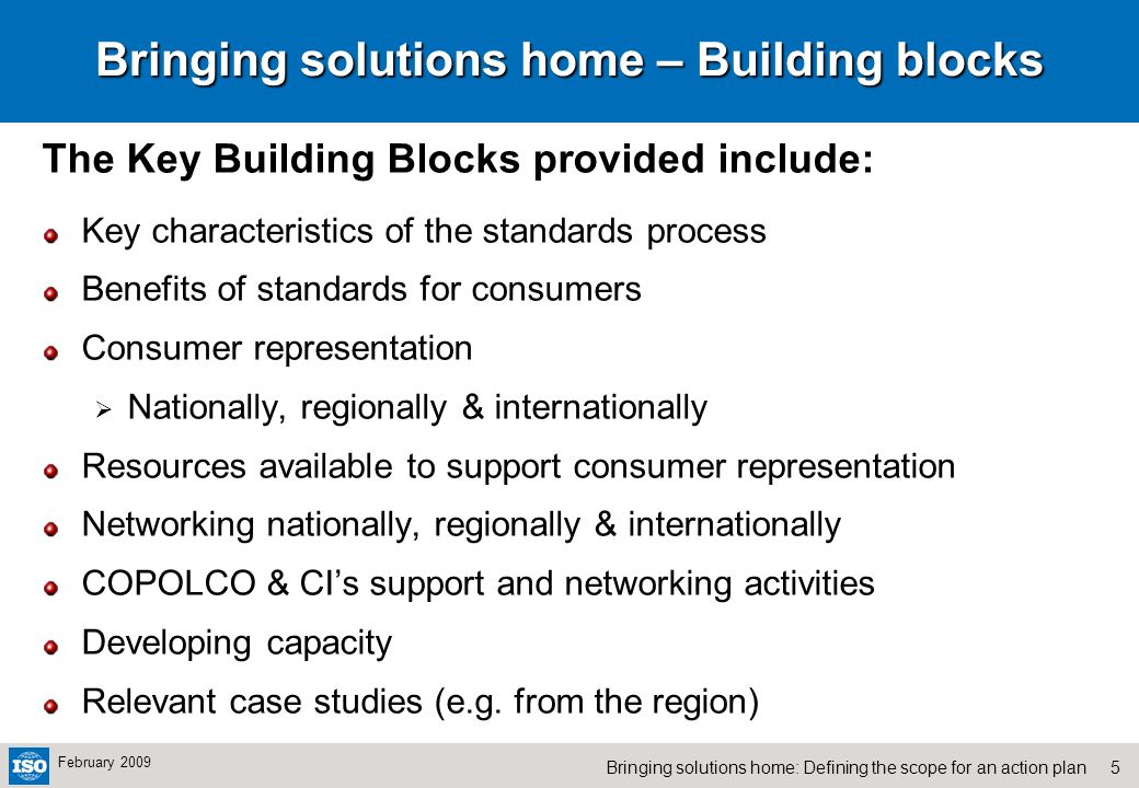5Bringing solutions home: Defining the scope for an action plan February 2009 Bringing solutions home – Building blocks The Key Building Blocks provided include: Key characteristics of the standards process Benefits of standards for consumers Consumer representation Nationally, regionally & internationally Resources available to support consumer representation Networking nationally, regionally & internationally COPOLCO & CIs support and networking activities Developing capacity Relevant case studies (e.g.