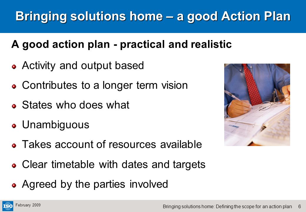 6Bringing solutions home: Defining the scope for an action plan February 2009 Bringing solutions home – a good Action Plan A good action plan - practical and realistic Activity and output based Contributes to a longer term vision States who does what Unambiguous Takes account of resources available Clear timetable with dates and targets Agreed by the parties involved