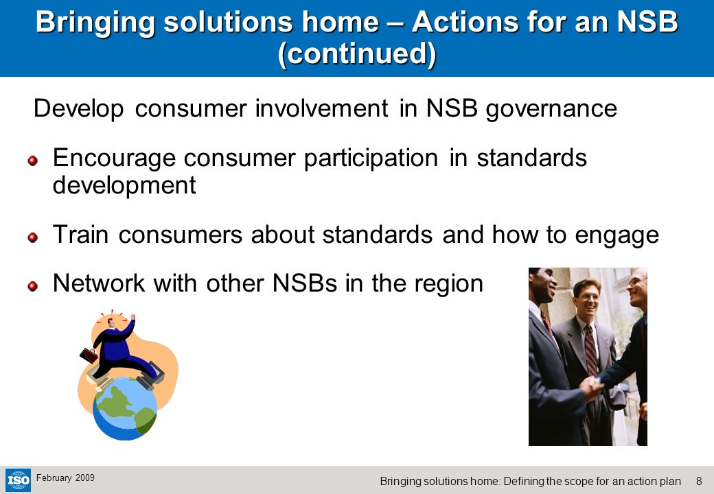 8Bringing solutions home: Defining the scope for an action plan February 2009 Bringing solutions home – Actions for an NSB (continued) Develop consumer involvement in NSB governance Encourage consumer participation in standards development Train consumers about standards and how to engage Network with other NSBs in the region