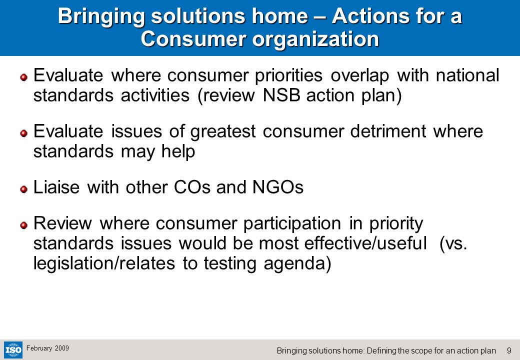 9Bringing solutions home: Defining the scope for an action plan February 2009 Bringing solutions home – Actions for a Consumer organization Evaluate where consumer priorities overlap with national standards activities (review NSB action plan) Evaluate issues of greatest consumer detriment where standards may help Liaise with other COs and NGOs Review where consumer participation in priority standards issues would be most effective/useful (vs.