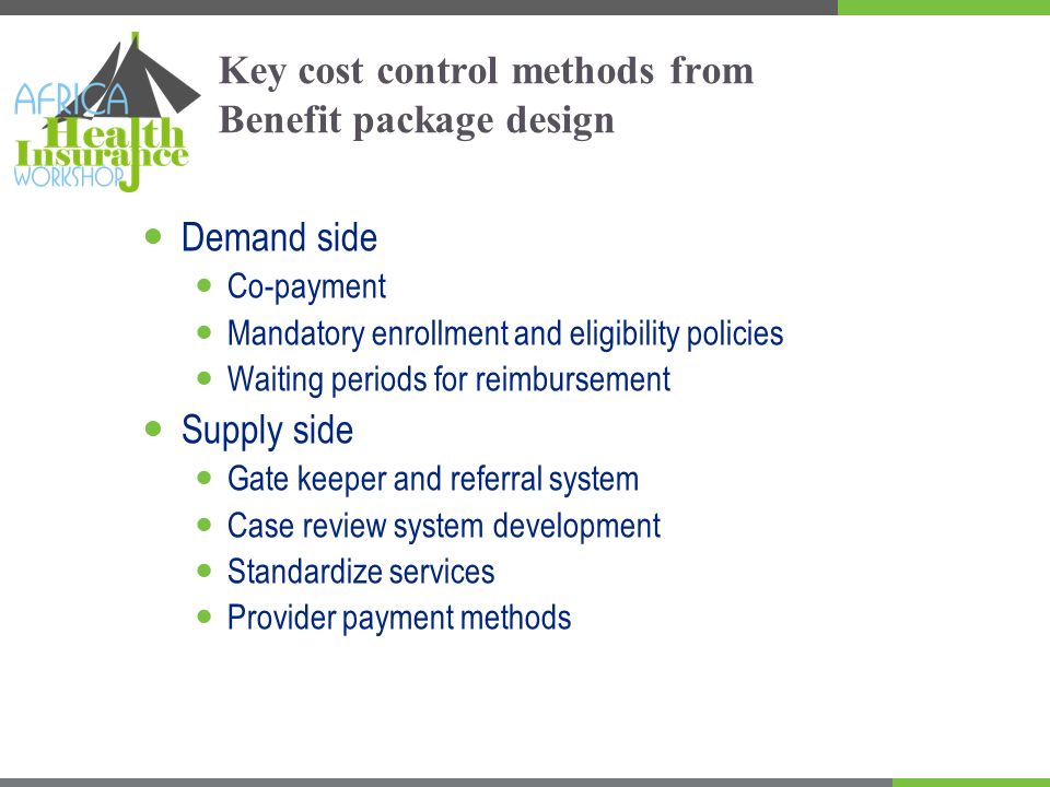 Key cost control methods from Benefit package design Demand side Co-payment Mandatory enrollment and eligibility policies Waiting periods for reimbursement Supply side Gate keeper and referral system Case review system development Standardize services Provider payment methods