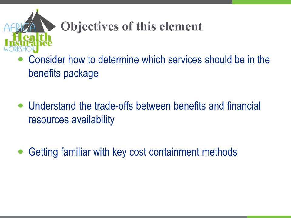 Objectives of this element Consider how to determine which services should be in the benefits package Understand the trade-offs between benefits and financial resources availability Getting familiar with key cost containment methods