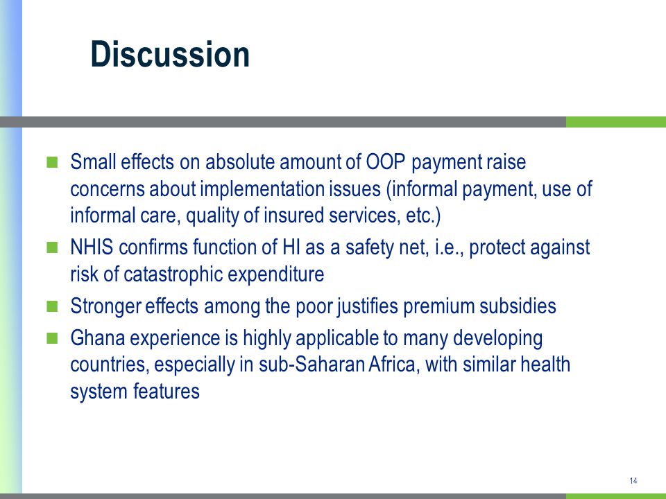 14 Discussion Small effects on absolute amount of OOP payment raise concerns about implementation issues (informal payment, use of informal care, quality of insured services, etc.) NHIS confirms function of HI as a safety net, i.e., protect against risk of catastrophic expenditure Stronger effects among the poor justifies premium subsidies Ghana experience is highly applicable to many developing countries, especially in sub-Saharan Africa, with similar health system features