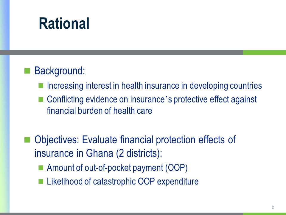 2 Rational Background: Increasing interest in health insurance in developing countries Conflicting evidence on insurance s protective effect against financial burden of health care Objectives: Evaluate financial protection effects of insurance in Ghana (2 districts): Amount of out-of-pocket payment (OOP) Likelihood of catastrophic OOP expenditure