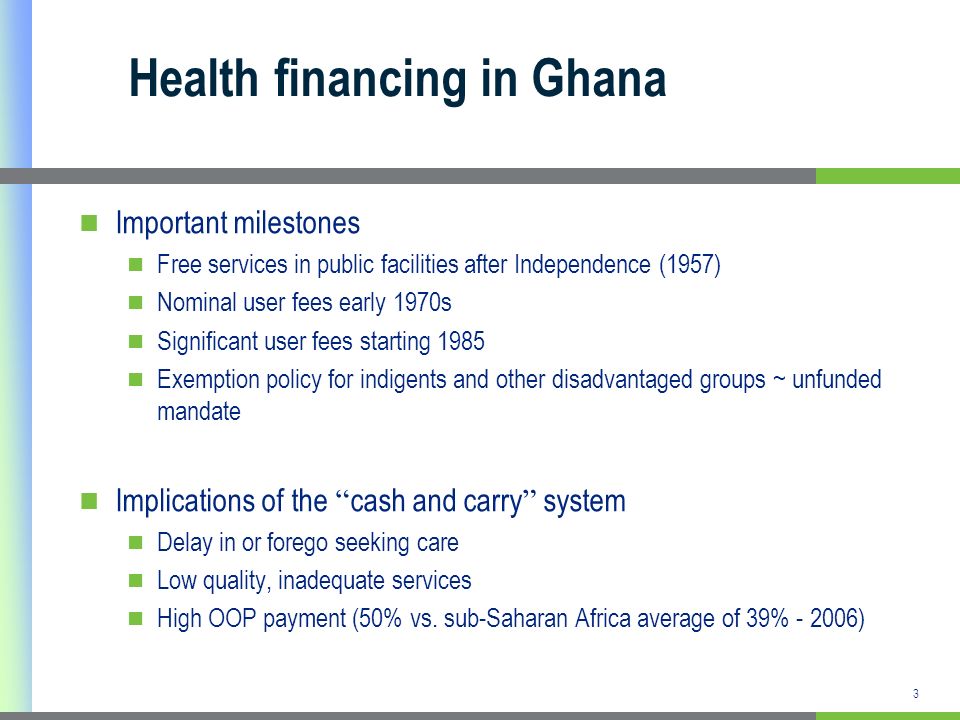 3 Health financing in Ghana Important milestones Free services in public facilities after Independence (1957) Nominal user fees early 1970s Significant user fees starting 1985 Exemption policy for indigents and other disadvantaged groups ~ unfunded mandate Implications of the cash and carry system Delay in or forego seeking care Low quality, inadequate services High OOP payment (50% vs.
