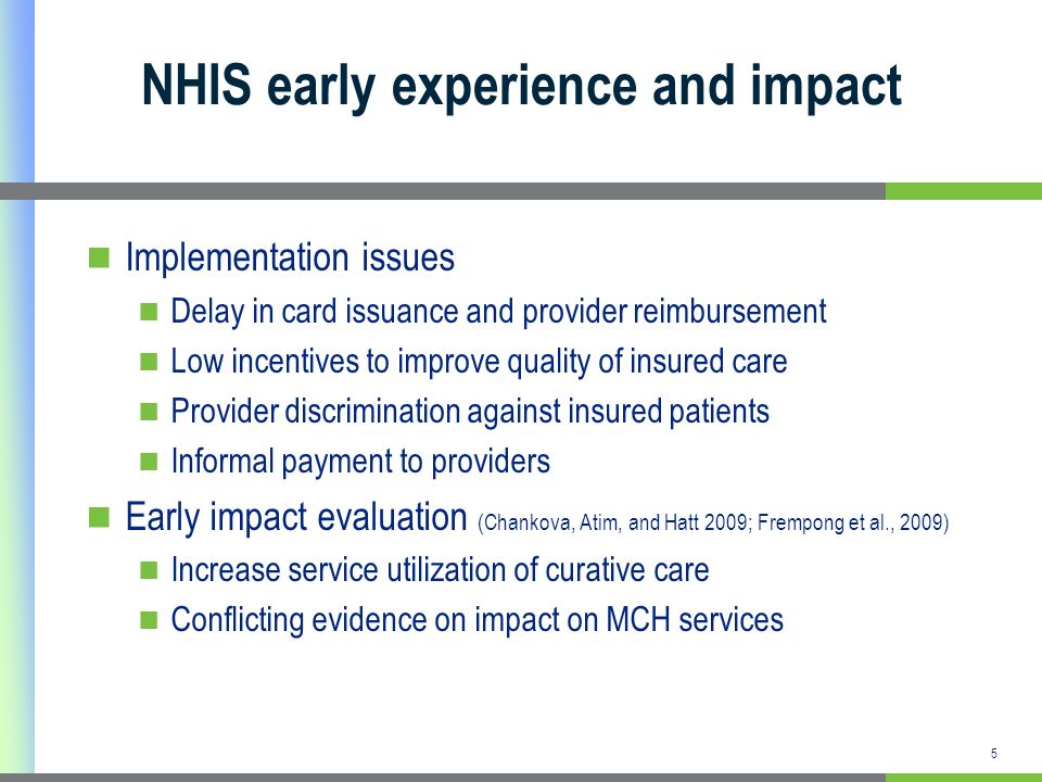 5 NHIS early experience and impact Implementation issues Delay in card issuance and provider reimbursement Low incentives to improve quality of insured care Provider discrimination against insured patients Informal payment to providers Early impact evaluation (Chankova, Atim, and Hatt 2009; Frempong et al., 2009) Increase service utilization of curative care Conflicting evidence on impact on MCH services