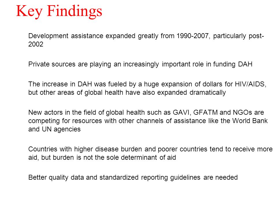 Key Findings Development assistance expanded greatly from , particularly post Private sources are playing an increasingly important role in funding DAH The increase in DAH was fueled by a huge expansion of dollars for HIV/AIDS, but other areas of global health have also expanded dramatically New actors in the field of global health such as GAVI, GFATM and NGOs are competing for resources with other channels of assistance like the World Bank and UN agencies Countries with higher disease burden and poorer countries tend to receive more aid, but burden is not the sole determinant of aid Better quality data and standardized reporting guidelines are needed 18