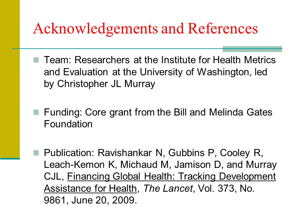 Acknowledgements and References Team: Researchers at the Institute for Health Metrics and Evaluation at the University of Washington, led by Christopher JL Murray Funding: Core grant from the Bill and Melinda Gates Foundation Publication: Ravishankar N, Gubbins P, Cooley R, Leach-Kemon K, Michaud M, Jamison D, and Murray CJL, Financing Global Health: Tracking Development Assistance for Health, The Lancet, Vol.