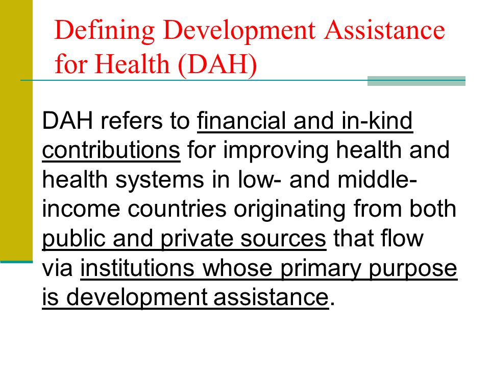 Defining Development Assistance for Health (DAH) DAH refers to financial and in-kind contributions for improving health and health systems in low- and middle- income countries originating from both public and private sources that flow via institutions whose primary purpose is development assistance.
