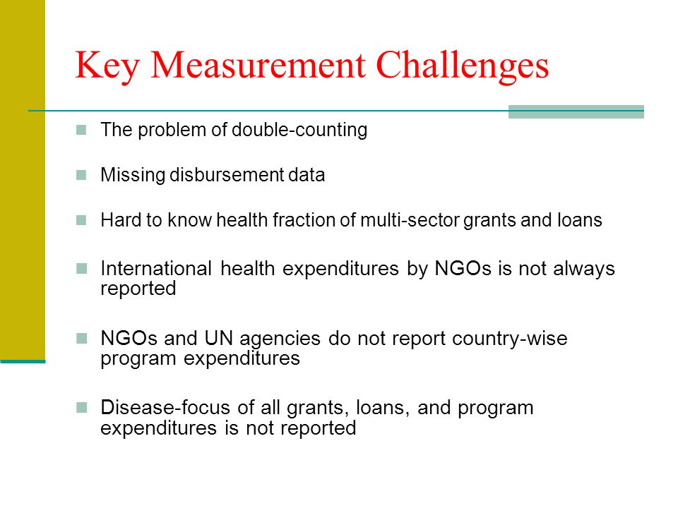 Key Measurement Challenges The problem of double-counting Missing disbursement data Hard to know health fraction of multi-sector grants and loans International health expenditures by NGOs is not always reported NGOs and UN agencies do not report country-wise program expenditures Disease-focus of all grants, loans, and program expenditures is not reported