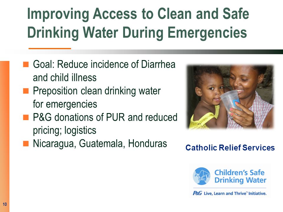 Improving Access to Clean and Safe Drinking Water During Emergencies Goal: Reduce incidence of Diarrhea and child illness Preposition clean drinking water for emergencies P&G donations of PUR and reduced pricing; logistics Nicaragua, Guatemala, Honduras 10 Catholic Relief Services