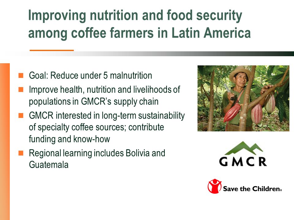 Improving nutrition and food security among coffee farmers in Latin America Goal: Reduce under 5 malnutrition Improve health, nutrition and livelihoods of populations in GMCRs supply chain GMCR interested in long-term sustainability of specialty coffee sources; contribute funding and know-how Regional learning includes Bolivia and Guatemala