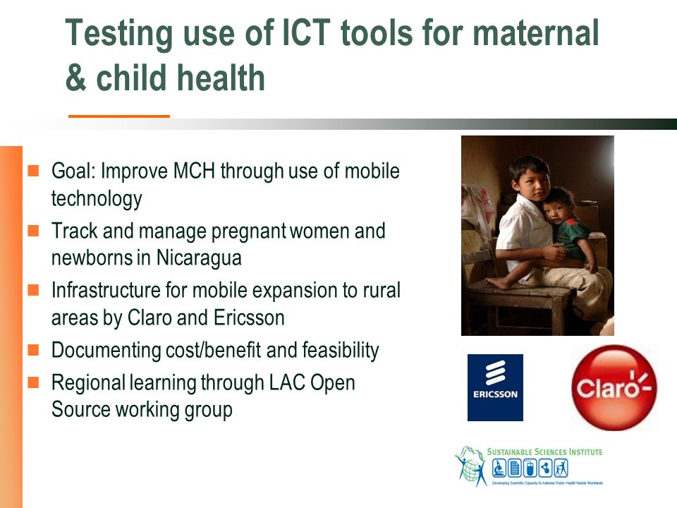 Testing use of ICT tools for maternal & child health Goal: Improve MCH through use of mobile technology Track and manage pregnant women and newborns in Nicaragua Infrastructure for mobile expansion to rural areas by Claro and Ericsson Documenting cost/benefit and feasibility Regional learning through LAC Open Source working group