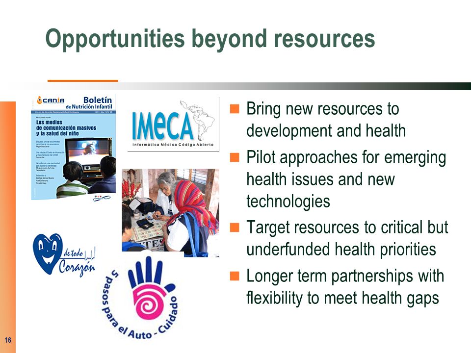 Opportunities beyond resources Bring new resources to development and health Pilot approaches for emerging health issues and new technologies Target resources to critical but underfunded health priorities Longer term partnerships with flexibility to meet health gaps 16