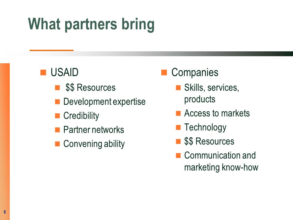 What partners bring USAID $$ Resources Development expertise Credibility Partner networks Convening ability Companies Skills, services, products Access to markets Technology $$ Resources Communication and marketing know-how 6