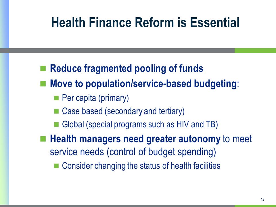 12 Health Finance Reform is Essential Reduce fragmented pooling of funds Move to population/service-based budgeting : Per capita (primary) Case based (secondary and tertiary) Global (special programs such as HIV and TB) Health managers need greater autonomy to meet service needs (control of budget spending) Consider changing the status of health facilities