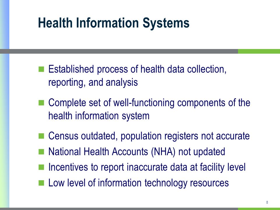 Health Information Systems Established process of health data collection, reporting, and analysis Complete set of well-functioning components of the health information system Census outdated, population registers not accurate National Health Accounts (NHA) not updated Incentives to report inaccurate data at facility level Low level of information technology resources 8