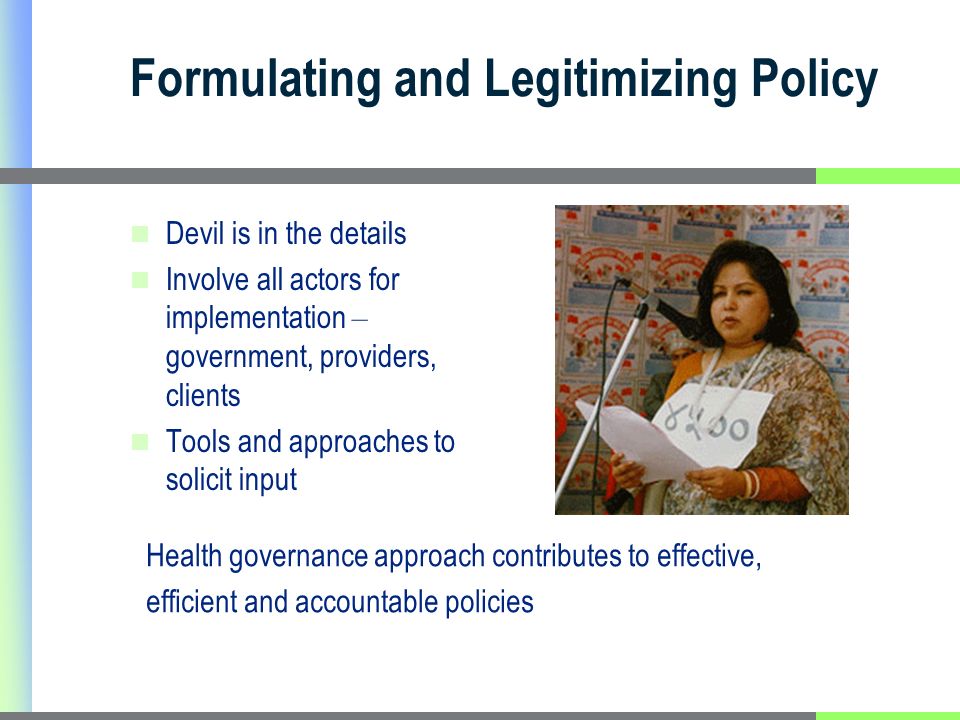 Formulating and Legitimizing Policy Devil is in the details Involve all actors for implementation – government, providers, clients Tools and approaches to solicit input Health governance approach contributes to effective, efficient and accountable policies