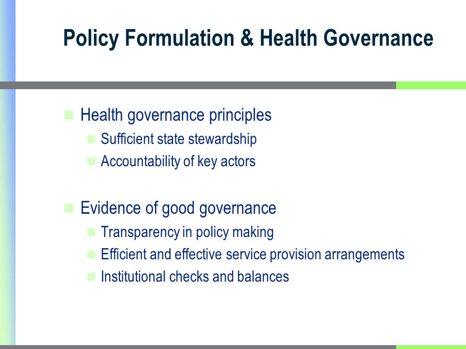 Policy Formulation & Health Governance Health governance principles Sufficient state stewardship Accountability of key actors Evidence of good governance Transparency in policy making Efficient and effective service provision arrangements Institutional checks and balances